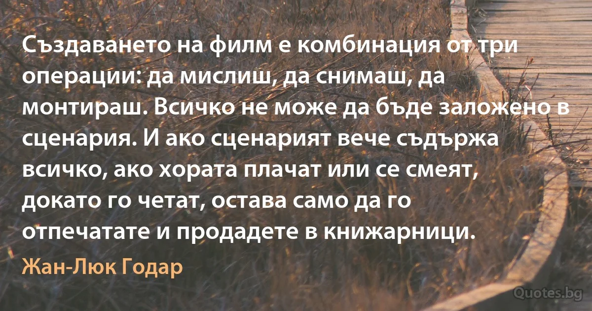 Създаването на филм е комбинация от три операции: да мислиш, да снимаш, да монтираш. Всичко не може да бъде заложено в сценария. И ако сценарият вече съдържа всичко, ако хората плачат или се смеят, докато го четат, остава само да го отпечатате и продадете в книжарници. (Жан-Люк Годар)