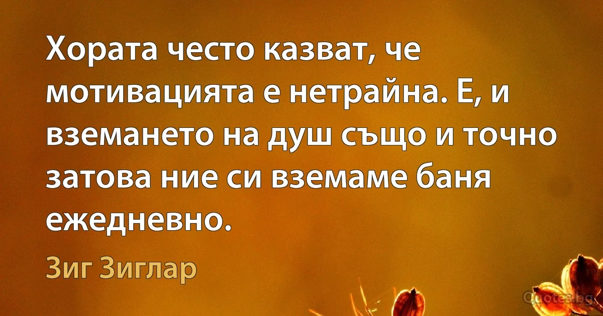 Хората често казват, че мотивацията е нетрайна. Е, и вземането на душ също и точно затова ние си вземаме баня ежедневно. (Зиг Зиглар)