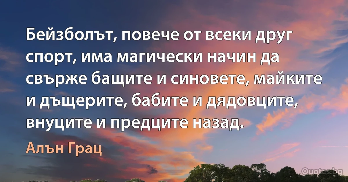 Бейзболът, повече от всеки друг спорт, има магически начин да свърже бащите и синовете, майките и дъщерите, бабите и дядовците, внуците и предците назад. (Алън Грац)