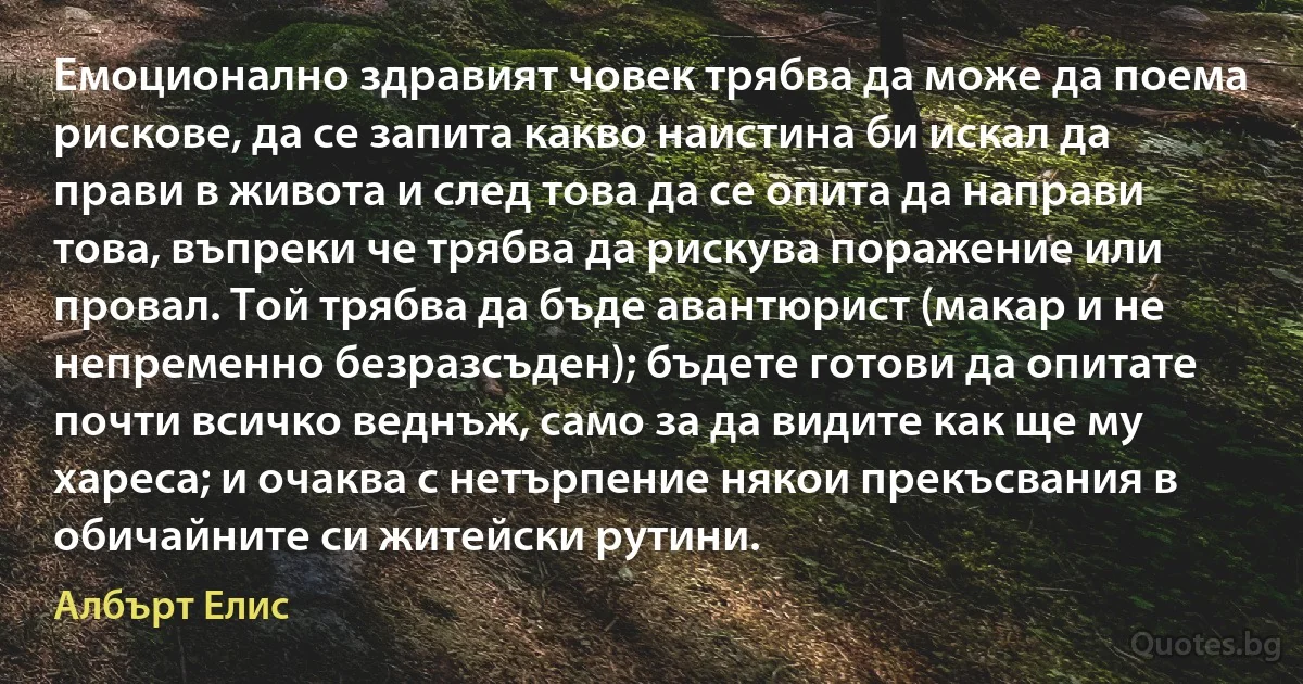 Емоционално здравият човек трябва да може да поема рискове, да се запита какво наистина би искал да прави в живота и след това да се опита да направи това, въпреки че трябва да рискува поражение или провал. Той трябва да бъде авантюрист (макар и не непременно безразсъден); бъдете готови да опитате почти всичко веднъж, само за да видите как ще му хареса; и очаква с нетърпение някои прекъсвания в обичайните си житейски рутини. (Албърт Елис)