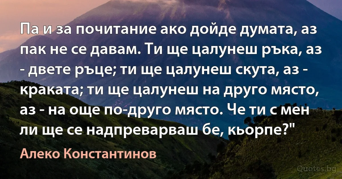 Па и за почитание ако дойде думата, аз пак не се давам. Ти ще цалунеш ръка, аз - двете ръце; ти ще цалунеш скута, аз - краката; ти ще цалунеш на друго място, аз - на още по-друго място. Че ти с мен ли ще се надпреварваш бе, кьорпе?" (Алеко Константинов)