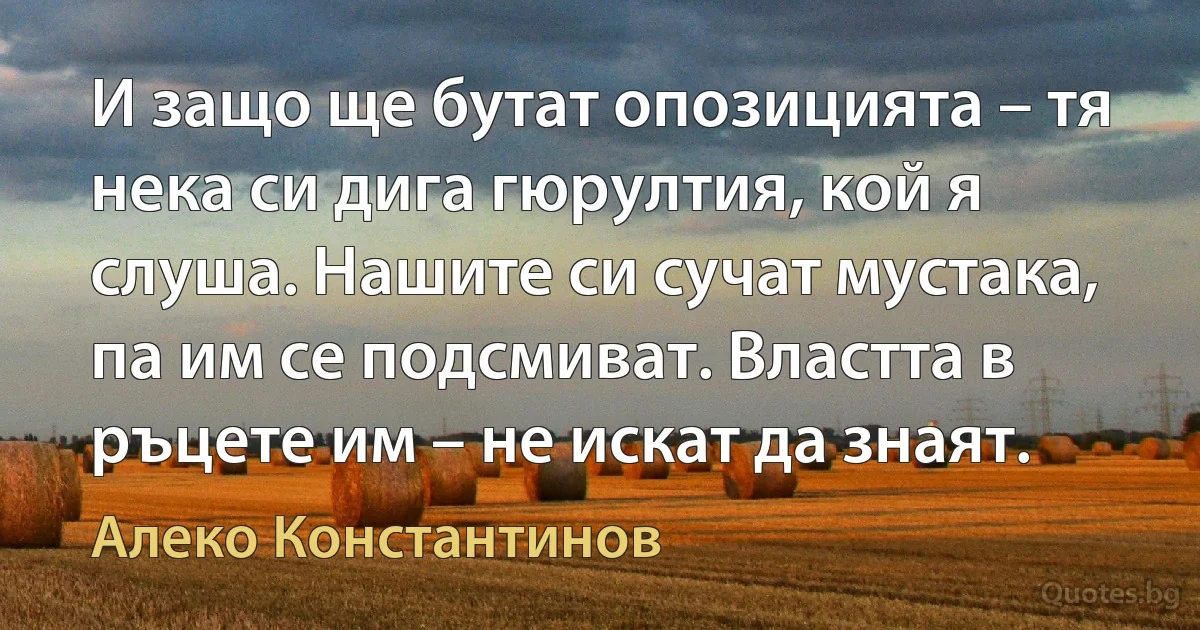 И защо ще бутат опозицията – тя нека си дига гюрултия, кой я слуша. Нашите си сучат мустака, па им се подсмиват. Властта в ръцете им – не искат да знаят. (Алеко Константинов)