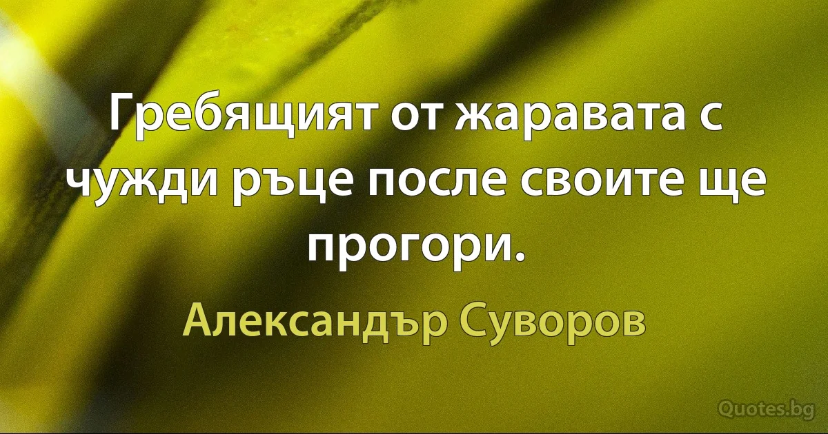 Гребящият от жараватa с чужди ръце после своите ще прогори. (Александър Суворов)