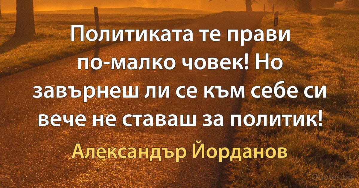 Политиката те прави по-малко човек! Но завърнеш ли се към себе си вече не ставаш за политик! (Александър Йорданов)