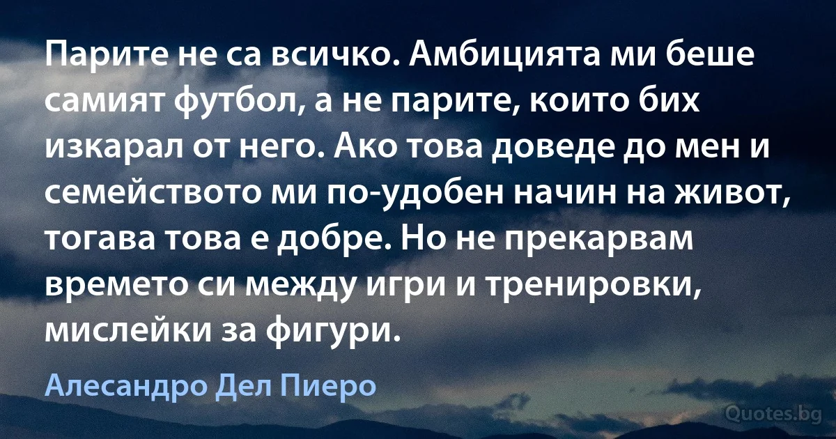 Парите не са всичко. Амбицията ми беше самият футбол, а не парите, които бих изкарал от него. Ако това доведе до мен и семейството ми по-удобен начин на живот, тогава това е добре. Но не прекарвам времето си между игри и тренировки, мислейки за фигури. (Алесандро Дел Пиеро)