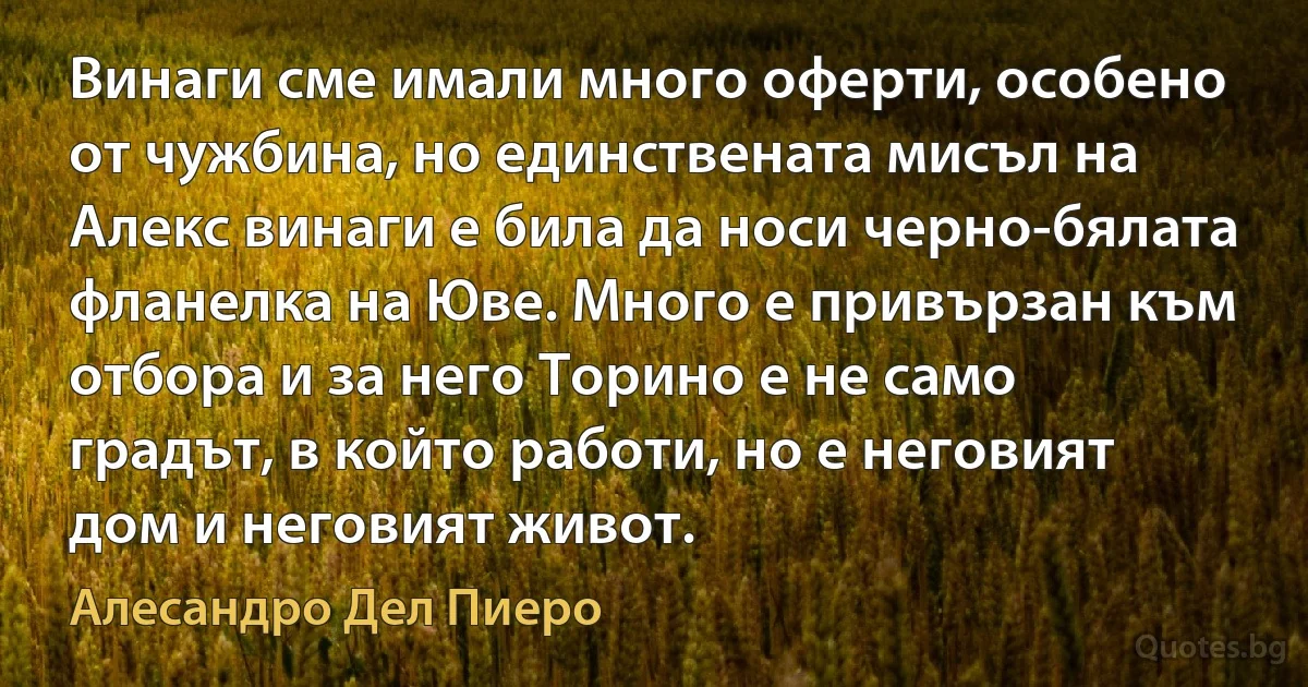 Винаги сме имали много оферти, особено от чужбина, но единствената мисъл на Алекс винаги е била да носи черно-бялата фланелка на Юве. Много е привързан към отбора и за него Торино е не само градът, в който работи, но е неговият дом и неговият живот. (Алесандро Дел Пиеро)