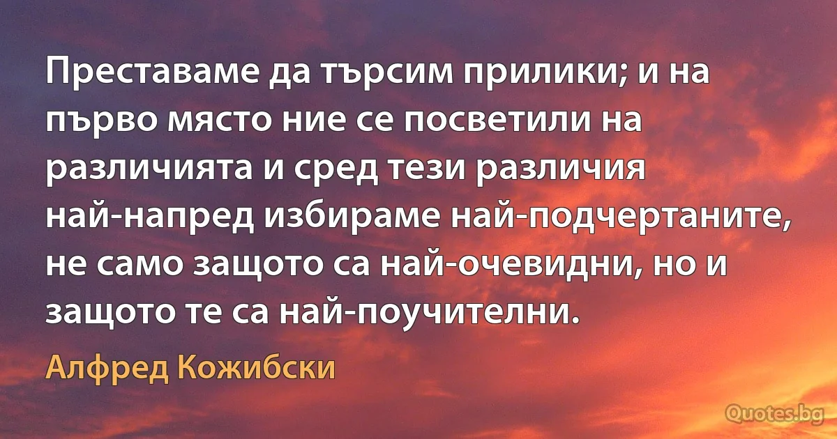 Преставаме да търсим прилики; и на първо място ние се посветили на различията и сред тези различия най-напред избираме най-подчертаните, не само защото са най-очевидни, но и защото те са най-поучителни. (Алфред Кожибски)