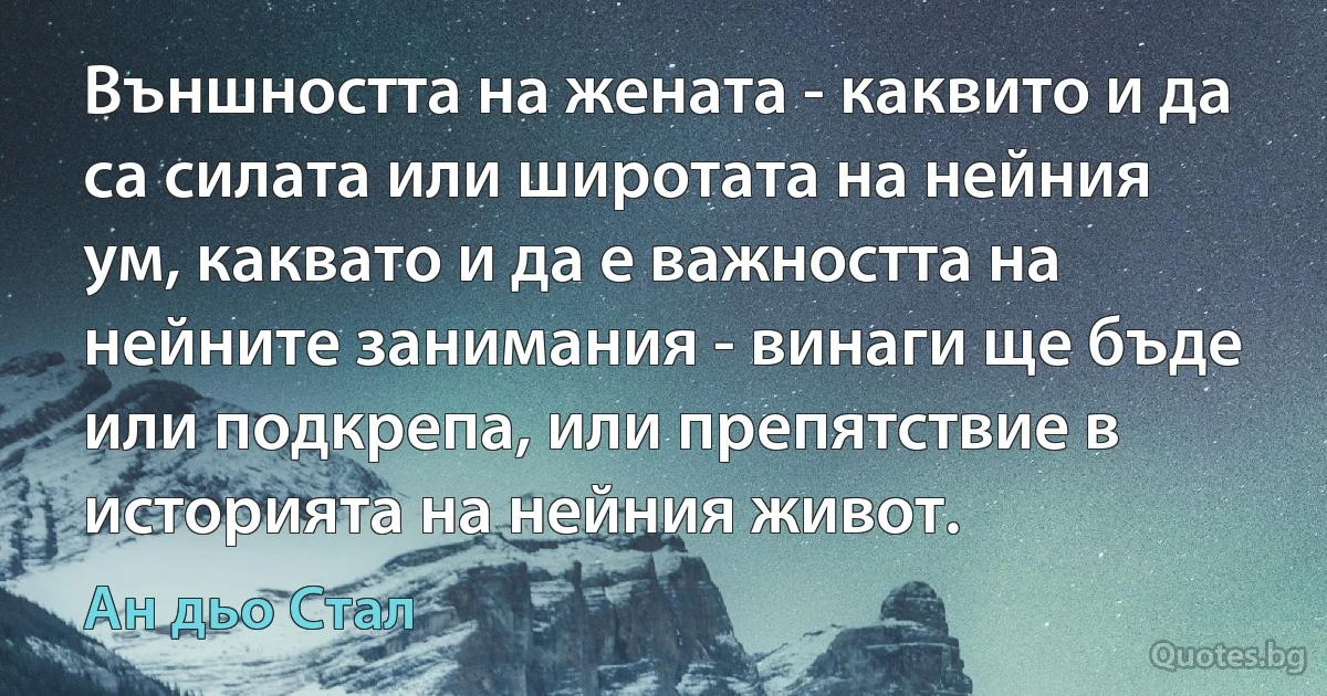 Външността на жената - каквито и да са силата или широтата на нейния ум, каквато и да е важността на нейните занимания - винаги ще бъде или подкрепа, или препятствие в историята на нейния живот. (Ан дьо Стал)