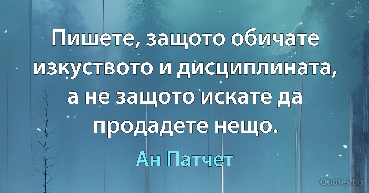 Пишете, защото обичате изкуството и дисциплината, а не защото искате да продадете нещо. (Ан Патчет)