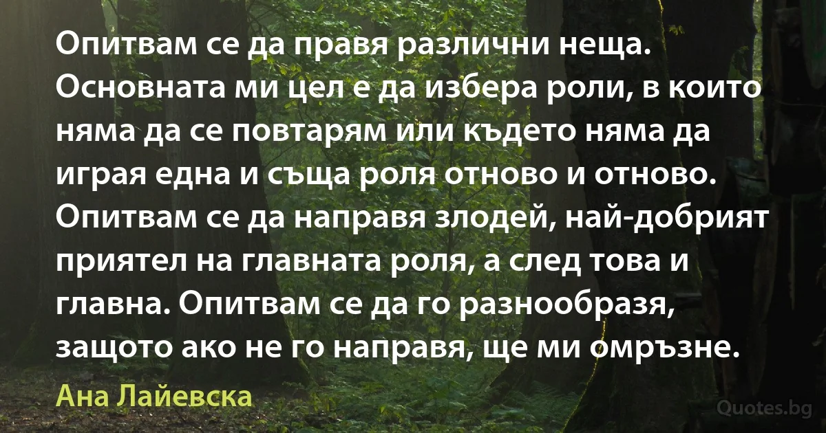 Опитвам се да правя различни неща. Основната ми цел е да избера роли, в които няма да се повтарям или където няма да играя една и съща роля отново и отново. Опитвам се да направя злодей, най-добрият приятел на главната роля, а след това и главна. Опитвам се да го разнообразя, защото ако не го направя, ще ми омръзне. (Ана Лайевска)