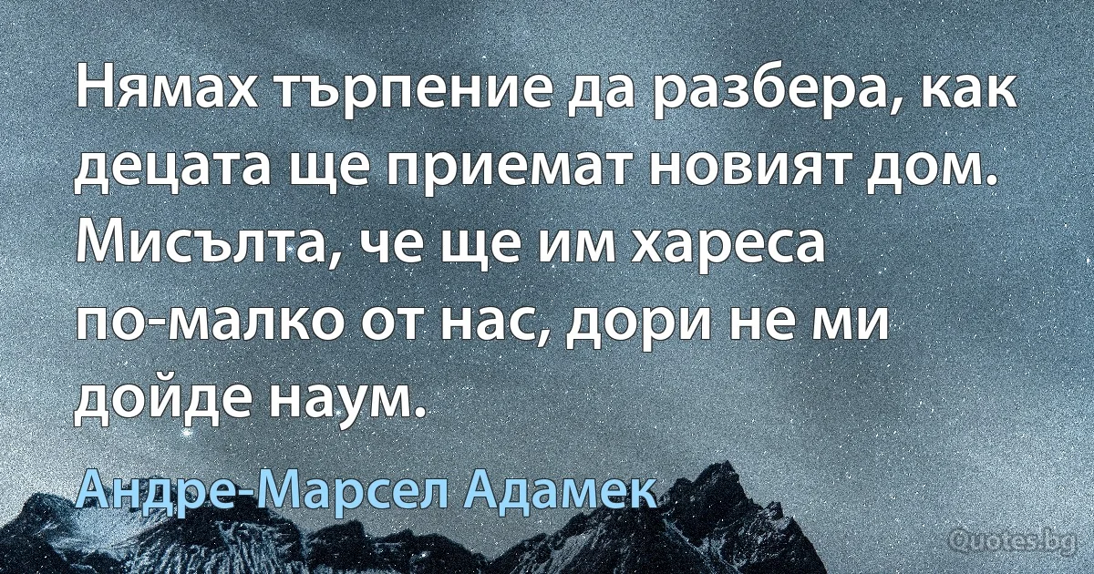 Нямах търпение да разбера, как децата ще приемат новият дом. Мисълта, че ще им хареса по-малко от нас, дори не ми дойде наум. (Андре-Марсел Адамек)