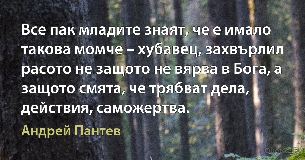 Все пак младите знаят, че е имало такова момче – хубавец, захвърлил расото не защото не вярва в Бога, а защото смята, че трябват дела, действия, саможертва. (Андрей Пантев)