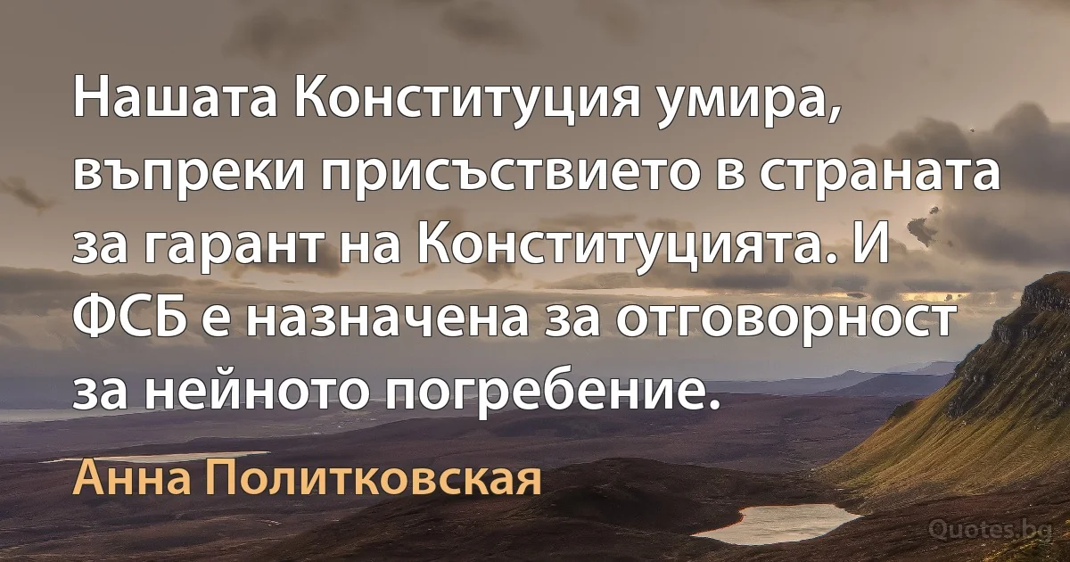 Нашата Конституция умира, въпреки присъствието в страната за гарант на Конституцията. И ФСБ е назначена за отговорност за нейното погребение. (Анна Политковская)