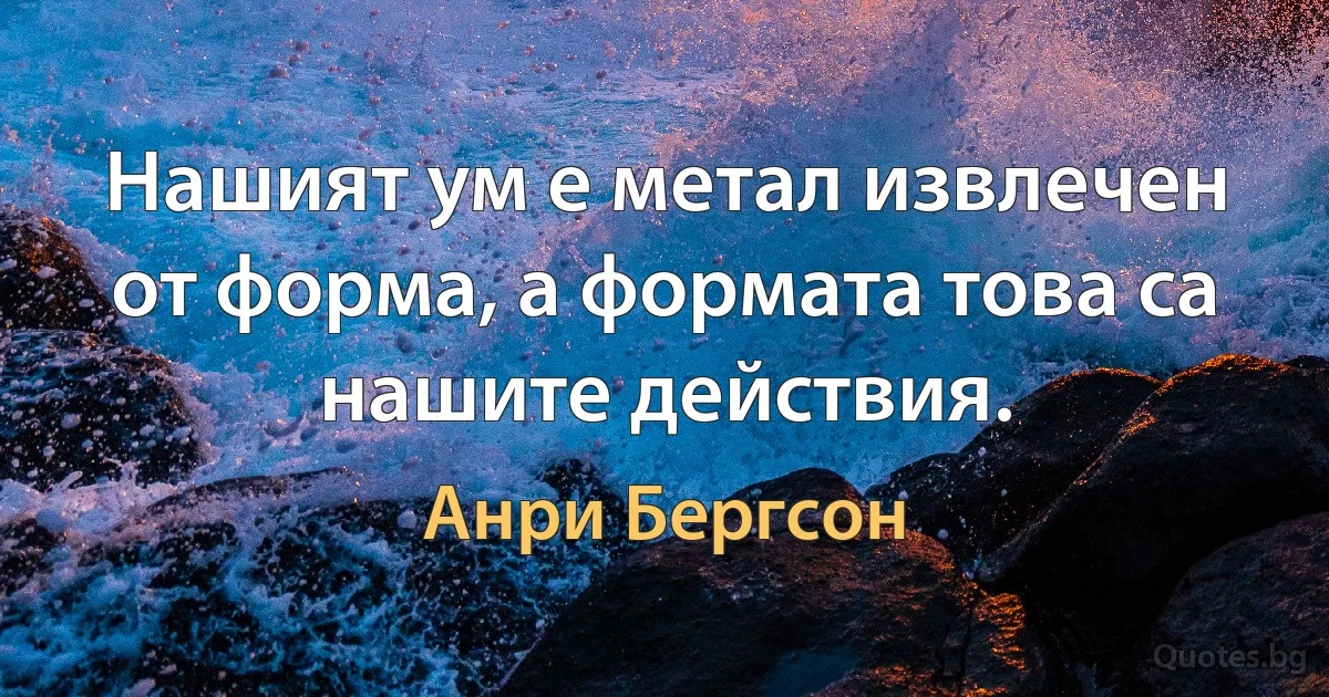 Нашият ум е метал извлечен от форма, а формата това са нашите действия. (Анри Бергсон)