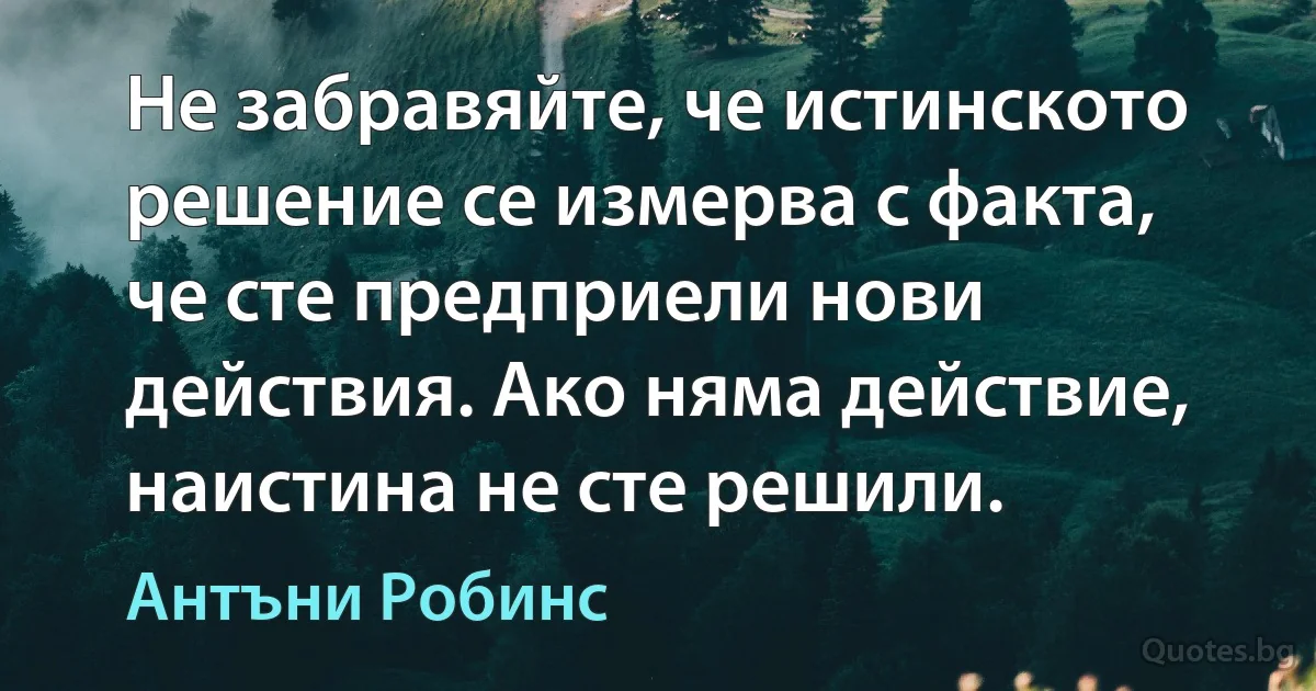 Не забравяйте, че истинското решение се измерва с факта, че сте предприели нови действия. Ако няма действие, наистина не сте решили. (Антъни Робинс)