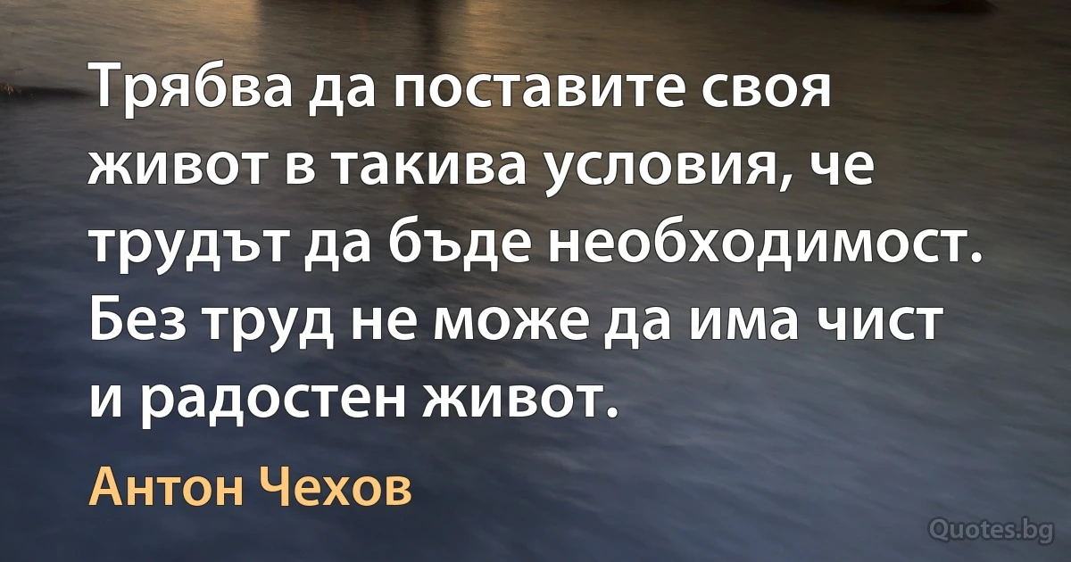 Трябва да поставите своя живот в такива условия, че трудът да бъде необходимост. Без труд не може да има чист и радостен живот. (Антон Чехов)