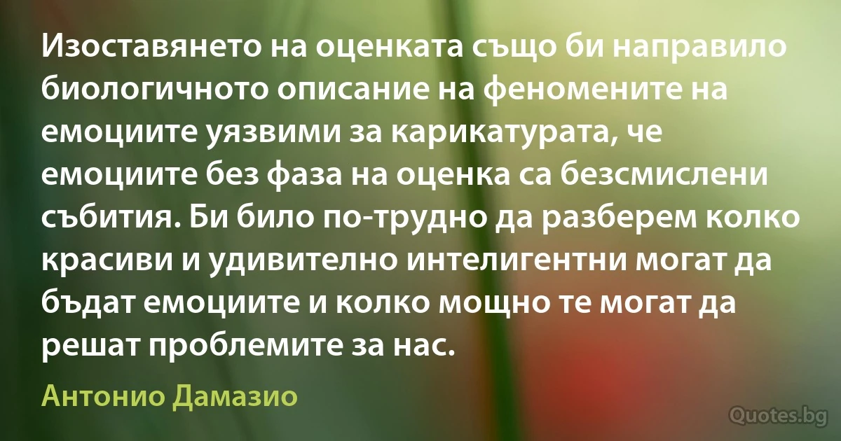 Изоставянето на оценката също би направило биологичното описание на феномените на емоциите уязвими за карикатурата, че емоциите без фаза на оценка са безсмислени събития. Би било по-трудно да разберем колко красиви и удивително интелигентни могат да бъдат емоциите и колко мощно те могат да решат проблемите за нас. (Антонио Дамазио)