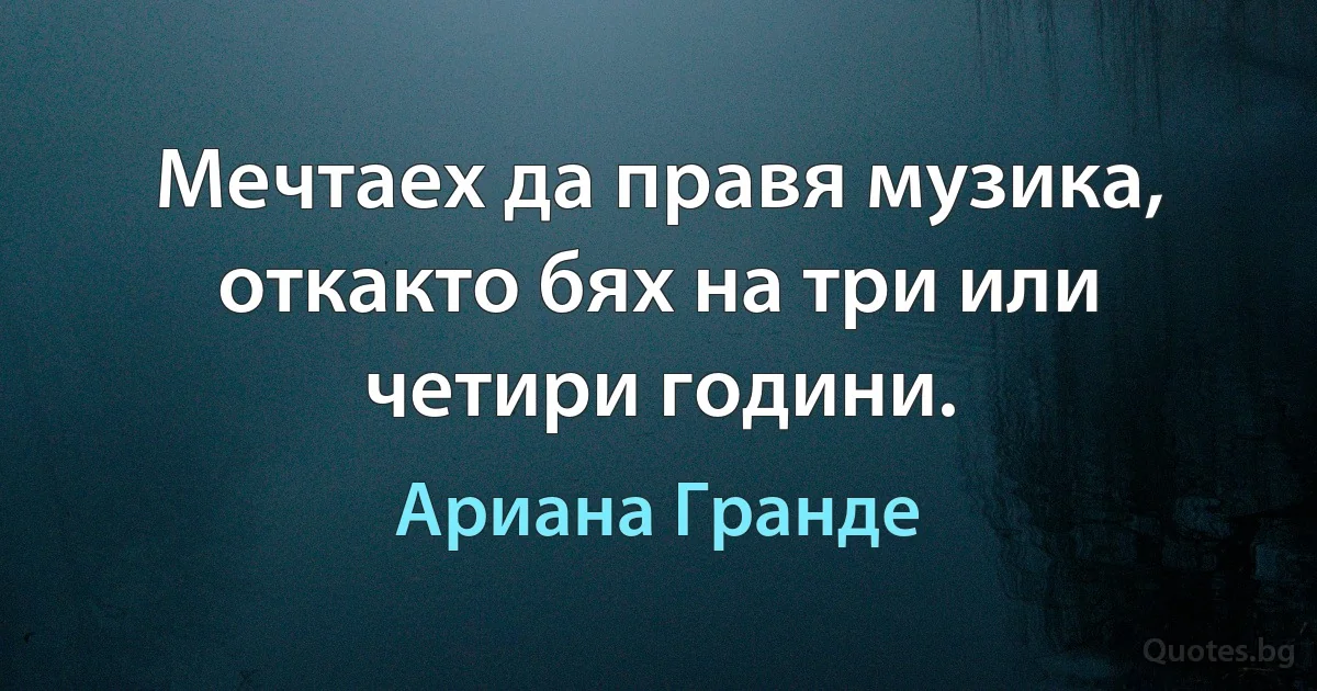 Мечтаех да правя музика, откакто бях на три или четири години. (Ариана Гранде)