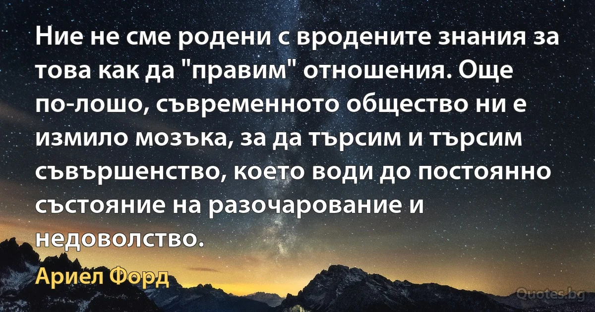 Ние не сме родени с вродените знания за това как да "правим" отношения. Още по-лошо, съвременното общество ни е измило мозъка, за да търсим и търсим съвършенство, което води до постоянно състояние на разочарование и недоволство. (Ариел Форд)