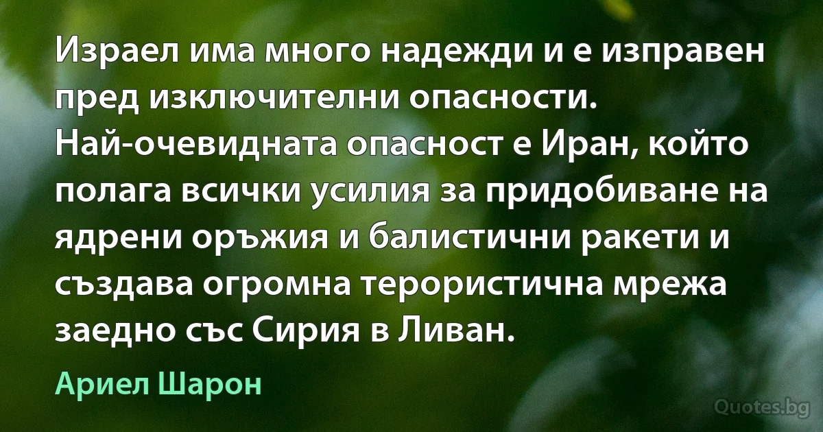 Израел има много надежди и е изправен пред изключителни опасности. Най-очевидната опасност е Иран, който полага всички усилия за придобиване на ядрени оръжия и балистични ракети и създава огромна терористична мрежа заедно със Сирия в Ливан. (Ариел Шарон)