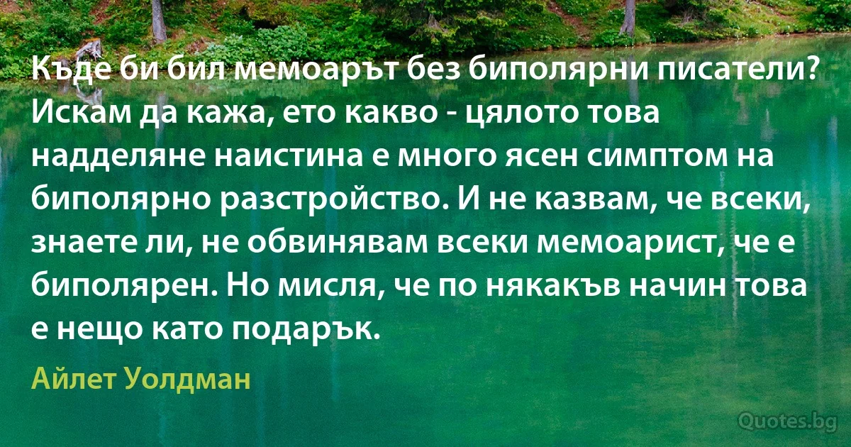 Къде би бил мемоарът без биполярни писатели? Искам да кажа, ето какво - цялото това надделяне наистина е много ясен симптом на биполярно разстройство. И не казвам, че всеки, знаете ли, не обвинявам всеки мемоарист, че е биполярен. Но мисля, че по някакъв начин това е нещо като подарък. (Айлет Уолдман)