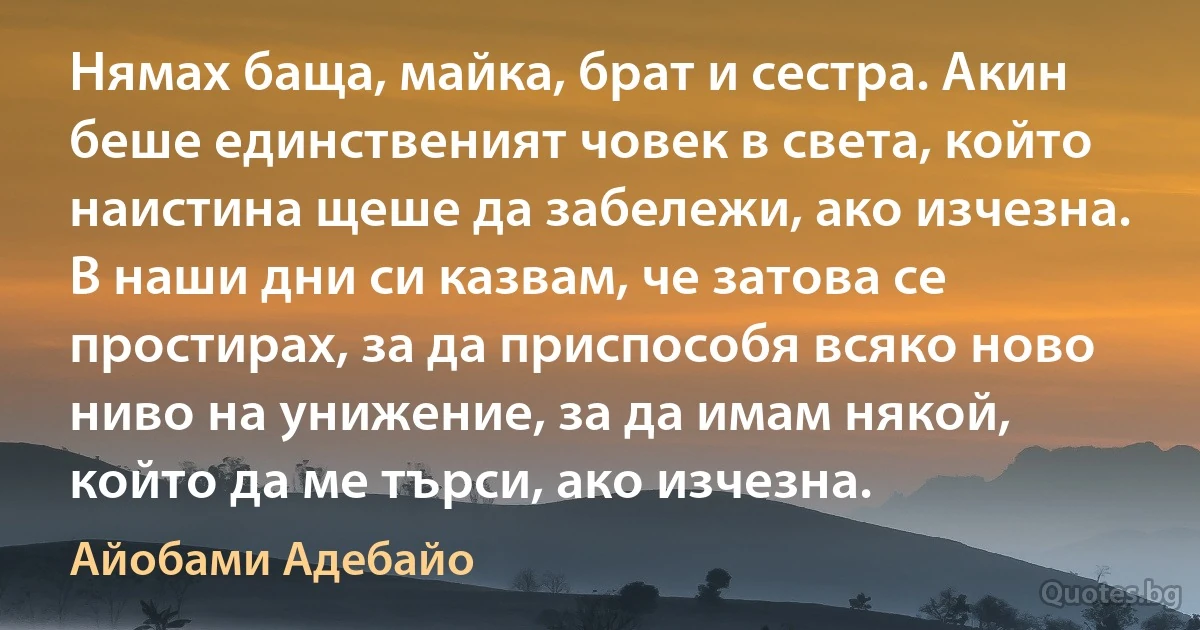 Нямах баща, майка, брат и сестра. Акин беше единственият човек в света, който наистина щеше да забележи, ако изчезна. В наши дни си казвам, че затова се простирах, за да приспособя всяко ново ниво на унижение, за да имам някой, който да ме търси, ако изчезна. (Айобами Адебайо)