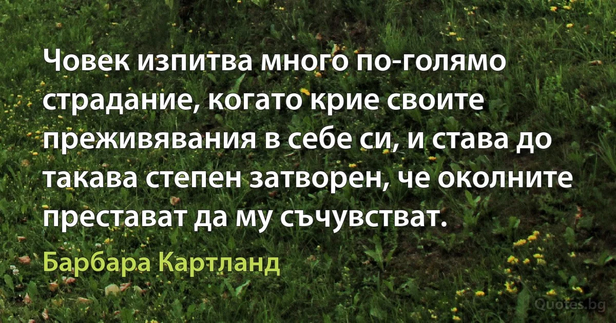 Човек изпитва много по-голямо страдание, когато крие своите преживявания в себе си, и става до такава степен затворен, че околните престават да му съчувстват. (Барбара Картланд)