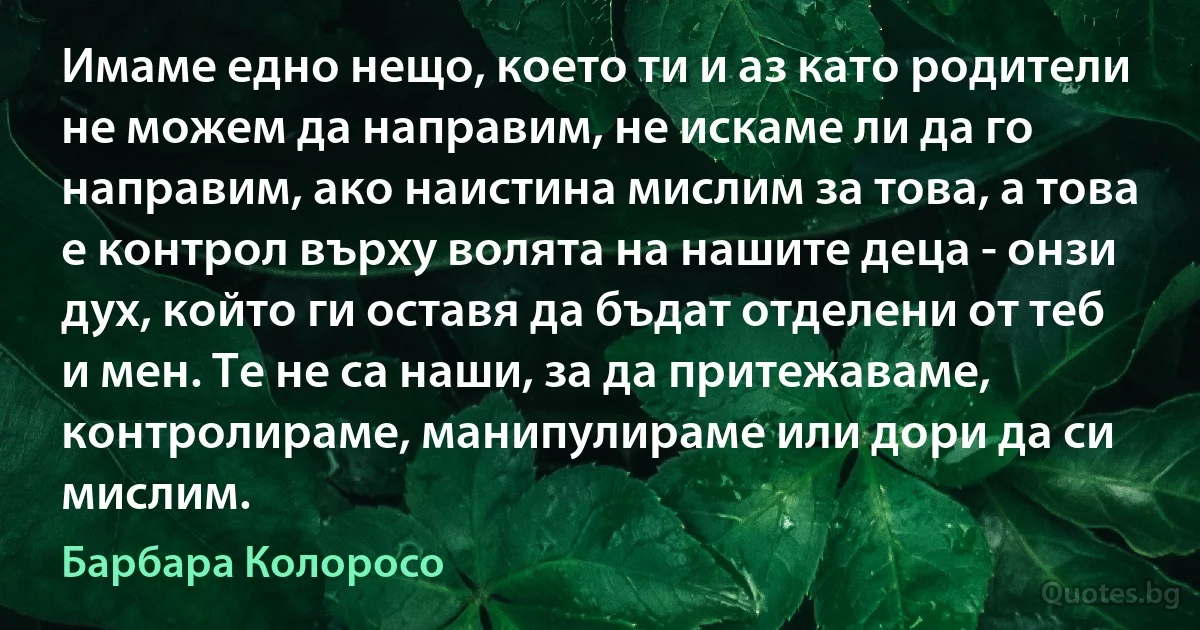 Имаме едно нещо, което ти и аз като родители не можем да направим, не искаме ли да го направим, ако наистина мислим за това, а това е контрол върху волята на нашите деца - онзи дух, който ги оставя да бъдат отделени от теб и мен. Те не са наши, за да притежаваме, контролираме, манипулираме или дори да си мислим. (Барбара Колоросо)