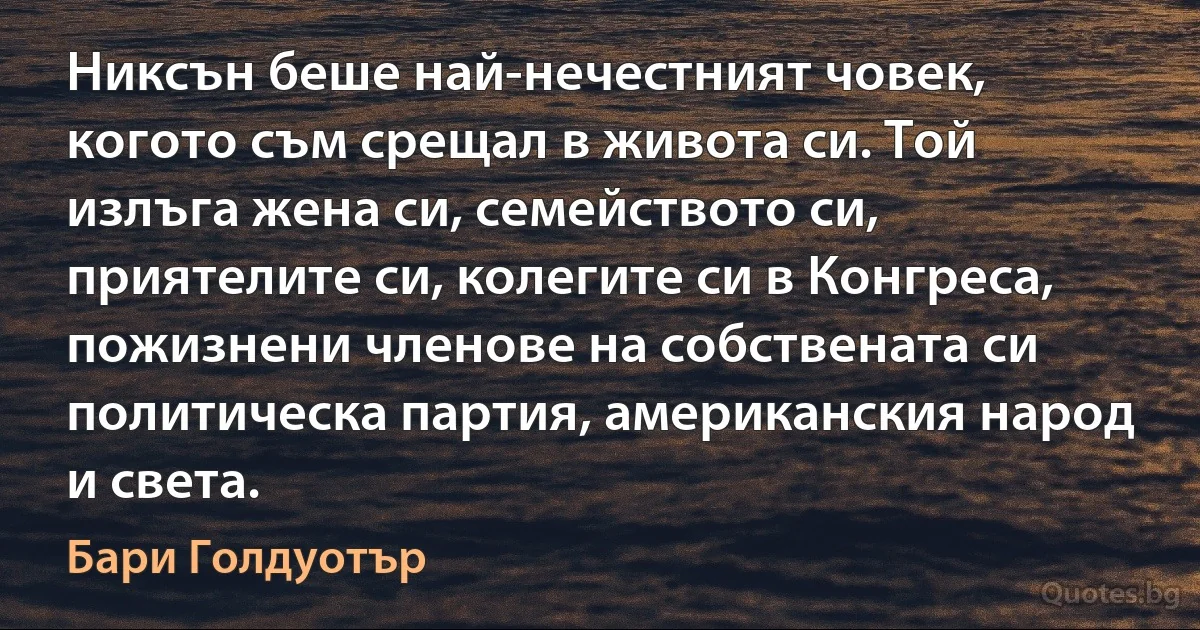 Никсън беше най-нечестният човек, когото съм срещал в живота си. Той излъга жена си, семейството си, приятелите си, колегите си в Конгреса, пожизнени членове на собствената си политическа партия, американския народ и света. (Бари Голдуотър)