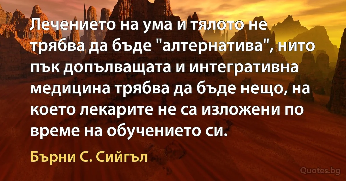 Лечението на ума и тялото не трябва да бъде "алтернатива", нито пък допълващата и интегративна медицина трябва да бъде нещо, на което лекарите не са изложени по време на обучението си. (Бърни С. Сийгъл)