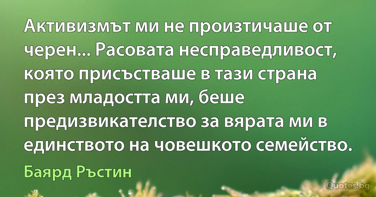 Активизмът ми не произтичаше от черен... Расовата несправедливост, която присъстваше в тази страна през младостта ми, беше предизвикателство за вярата ми в единството на човешкото семейство. (Баярд Ръстин)