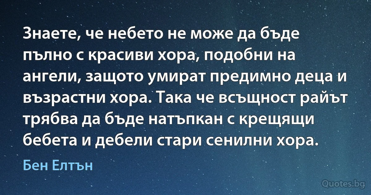 Знаете, че небето не може да бъде пълно с красиви хора, подобни на ангели, защото умират предимно деца и възрастни хора. Така че всъщност райът трябва да бъде натъпкан с крещящи бебета и дебели стари сенилни хора. (Бен Елтън)