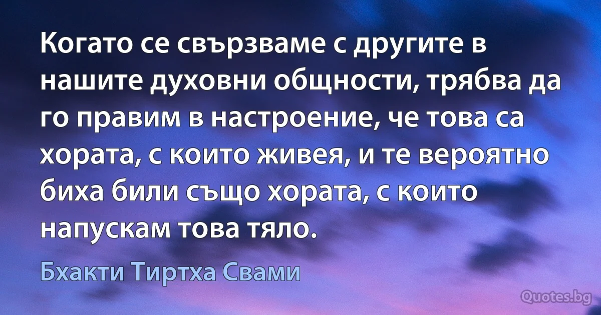 Когато се свързваме с другите в нашите духовни общности, трябва да го правим в настроение, че това са хората, с които живея, и те вероятно биха били също хората, с които напускам това тяло. (Бхакти Тиртха Свами)