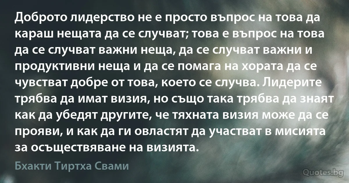 Доброто лидерство не е просто въпрос на това да караш нещата да се случват; това е въпрос на това да се случват важни неща, да се случват важни и продуктивни неща и да се помага на хората да се чувстват добре от това, което се случва. Лидерите трябва да имат визия, но също така трябва да знаят как да убедят другите, че тяхната визия може да се прояви, и как да ги овластят да участват в мисията за осъществяване на визията. (Бхакти Тиртха Свами)