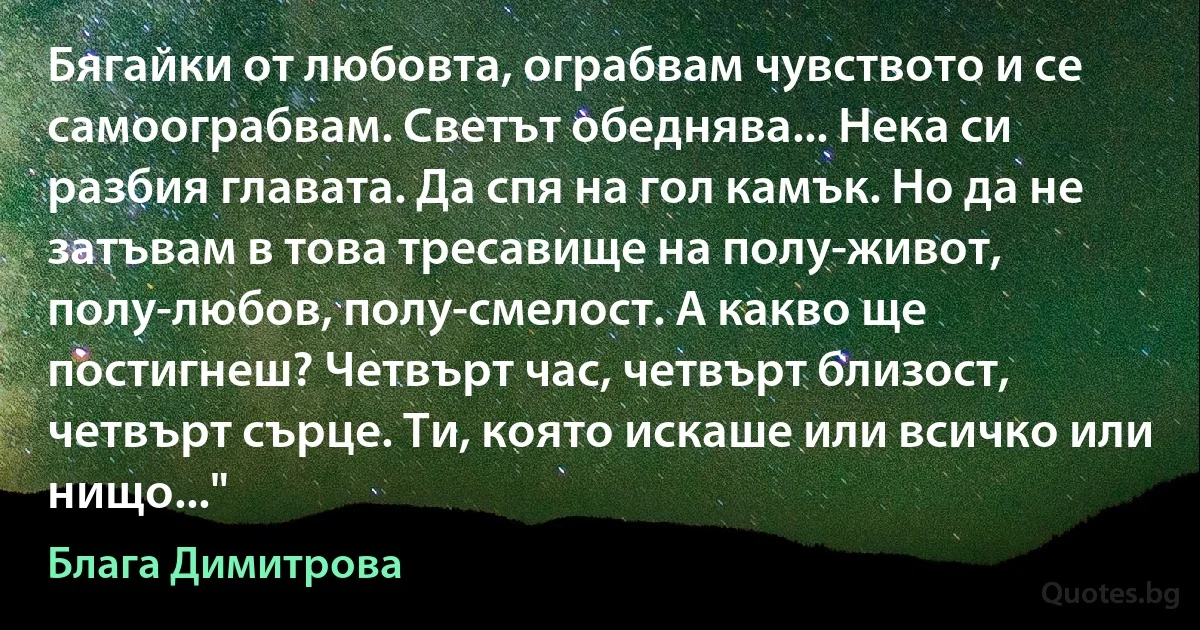 Бягайки от любовта, ограбвам чувството и се самоограбвам. Светът обеднява... Нека си разбия главата. Да спя на гол камък. Но да не затъвам в това тресавище на полу-живот, полу-любов, полу-смелост. А какво ще постигнеш? Четвърт час, четвърт близост, четвърт сърце. Ти, която искаше или всичко или нищо..." (Блага Димитрова)