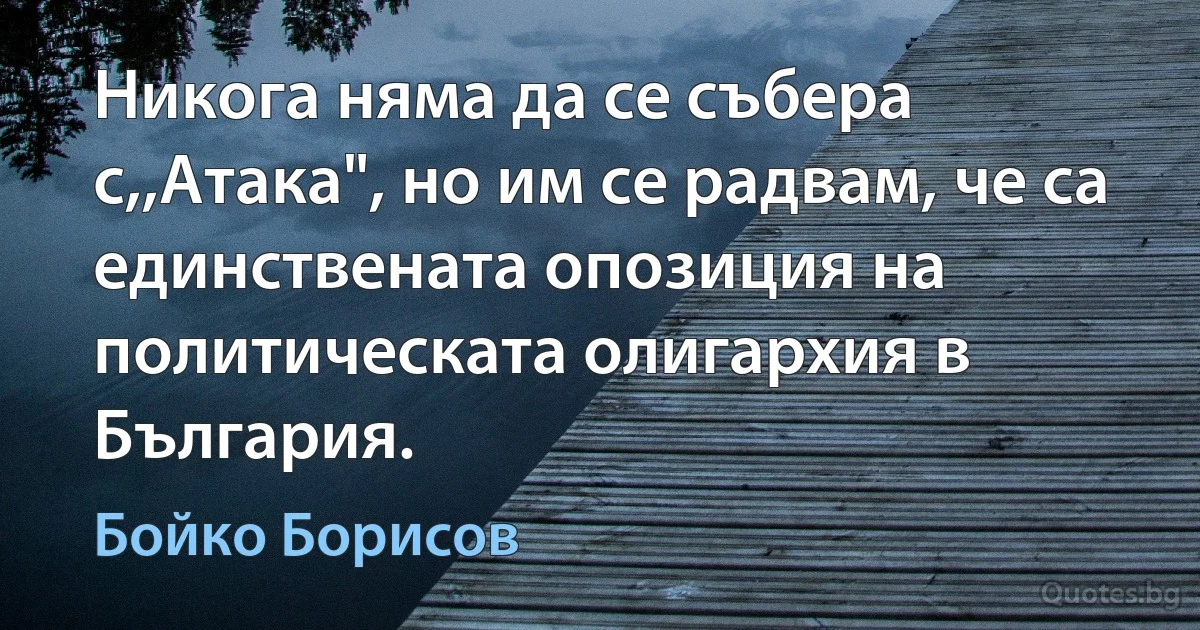 Никога няма да се събера с,,Атака", но им се радвам, че са единствената опозиция на политическата олигархия в България. (Бойко Борисов)