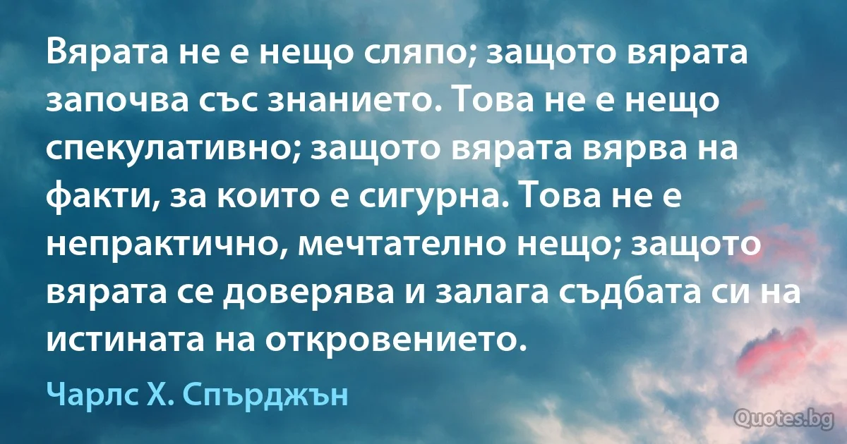 Вярата не е нещо сляпо; защото вярата започва със знанието. Това не е нещо спекулативно; защото вярата вярва на факти, за които е сигурна. Това не е непрактично, мечтателно нещо; защото вярата се доверява и залага съдбата си на истината на откровението. (Чарлс Х. Спърджън)