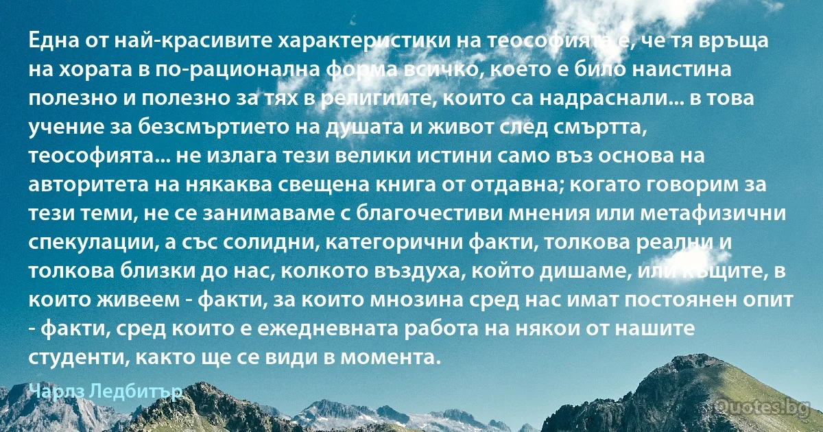 Една от най-красивите характеристики на теософията е, че тя връща на хората в по-рационална форма всичко, което е било наистина полезно и полезно за тях в религиите, които са надраснали... в това учение за безсмъртието на душата и живот след смъртта, теософията... не излага тези велики истини само въз основа на авторитета на някаква свещена книга от отдавна; когато говорим за тези теми, не се занимаваме с благочестиви мнения или метафизични спекулации, а със солидни, категорични факти, толкова реални и толкова близки до нас, колкото въздуха, който дишаме, или къщите, в които живеем - факти, за които мнозина сред нас имат постоянен опит - факти, сред които е ежедневната работа на някои от нашите студенти, както ще се види в момента. (Чарлз Ледбитър)