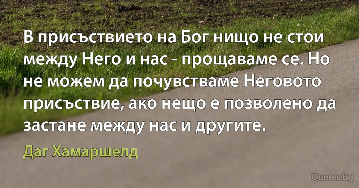 В присъствието на Бог нищо не стои между Него и нас - прощаваме се. Но не можем да почувстваме Неговото присъствие, ако нещо е позволено да застане между нас и другите. (Даг Хамаршелд)