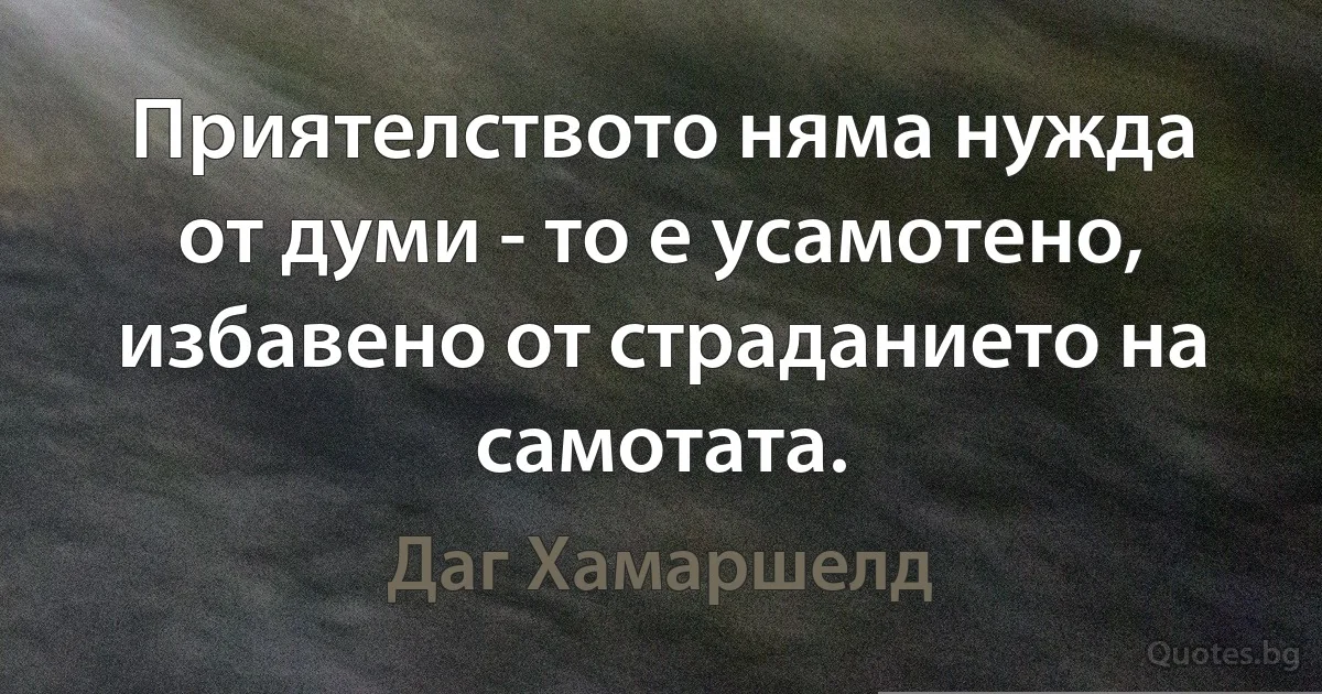 Приятелството няма нужда от думи - то е усамотено, избавено от страданието на самотата. (Даг Хамаршелд)