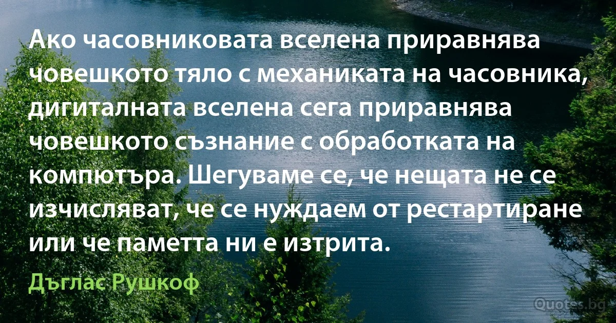 Ако часовниковата вселена приравнява човешкото тяло с механиката на часовника, дигиталната вселена сега приравнява човешкото съзнание с обработката на компютъра. Шегуваме се, че нещата не се изчисляват, че се нуждаем от рестартиране или че паметта ни е изтрита. (Дъглас Рушкоф)