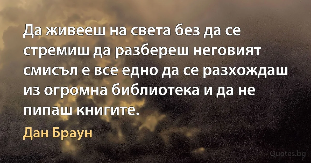 Да живееш на света без да се стремиш да разбереш неговият смисъл е все едно да се разхождаш из огромна библиотека и да не пипаш книгите. (Дан Браун)