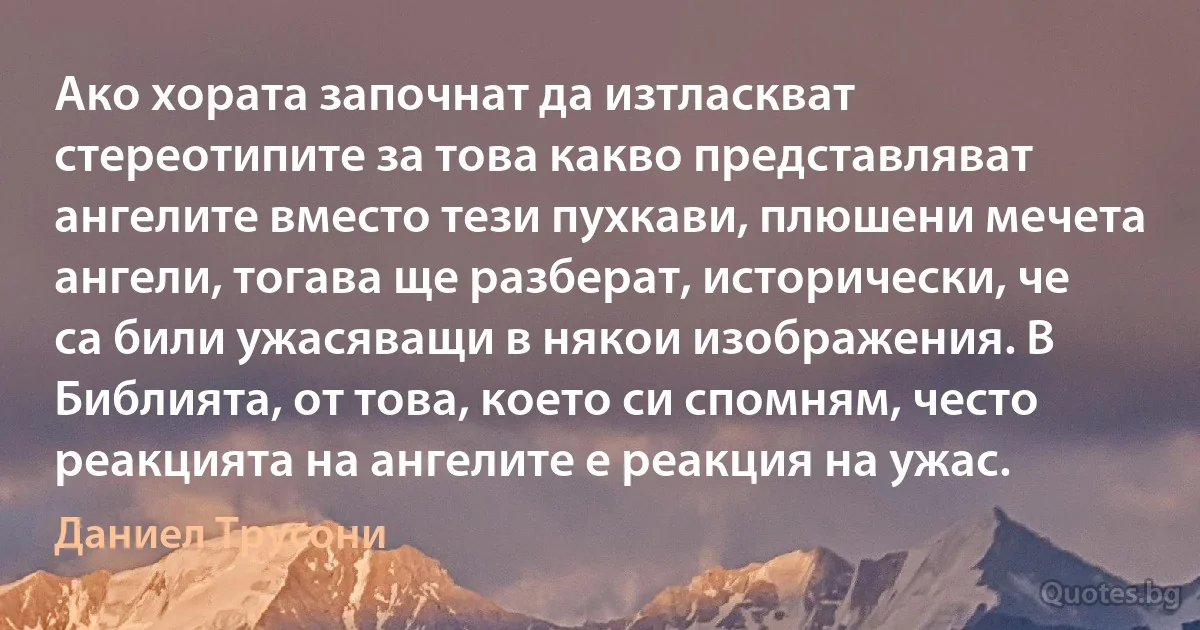 Ако хората започнат да изтласкват стереотипите за това какво представляват ангелите вместо тези пухкави, плюшени мечета ангели, тогава ще разберат, исторически, че са били ужасяващи в някои изображения. В Библията, от това, което си спомням, често реакцията на ангелите е реакция на ужас. (Даниел Трусони)