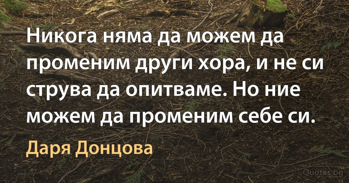 Никога няма да можем да променим други хора, и не си струва да опитваме. Но ние можем да променим себе си. (Даря Донцова)