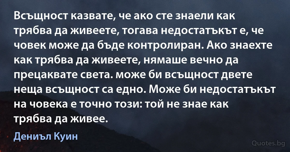 Всъщност казвате, че ако сте знаели как трябва да живеете, тогава недостатъкът е, че човек може да бъде контролиран. Ако знаехте как трябва да живеете, нямаше вечно да прецаквате света. може би всъщност двете неща всъщност са едно. Може би недостатъкът на човека е точно този: той не знае как трябва да живее. (Дениъл Куин)