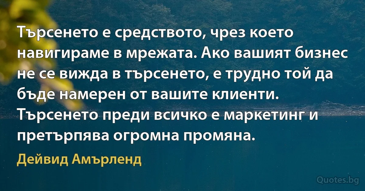 Търсенето е средството, чрез което навигираме в мрежата. Ако вашият бизнес не се вижда в търсенето, е трудно той да бъде намерен от вашите клиенти. Търсенето преди всичко е маркетинг и претърпява огромна промяна. (Дейвид Амърленд)