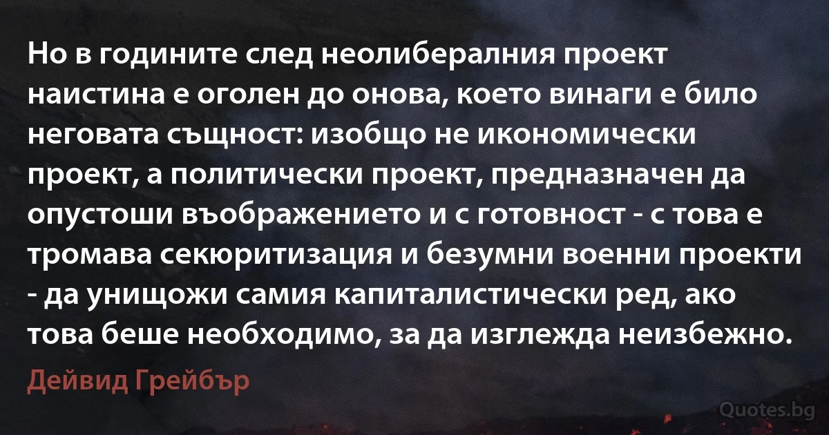 Но в годините след неолибералния проект наистина е оголен до онова, което винаги е било неговата същност: изобщо не икономически проект, а политически проект, предназначен да опустоши въображението и с готовност - с това е тромава секюритизация и безумни военни проекти - да унищожи самия капиталистически ред, ако това беше необходимо, за да изглежда неизбежно. (Дейвид Грейбър)