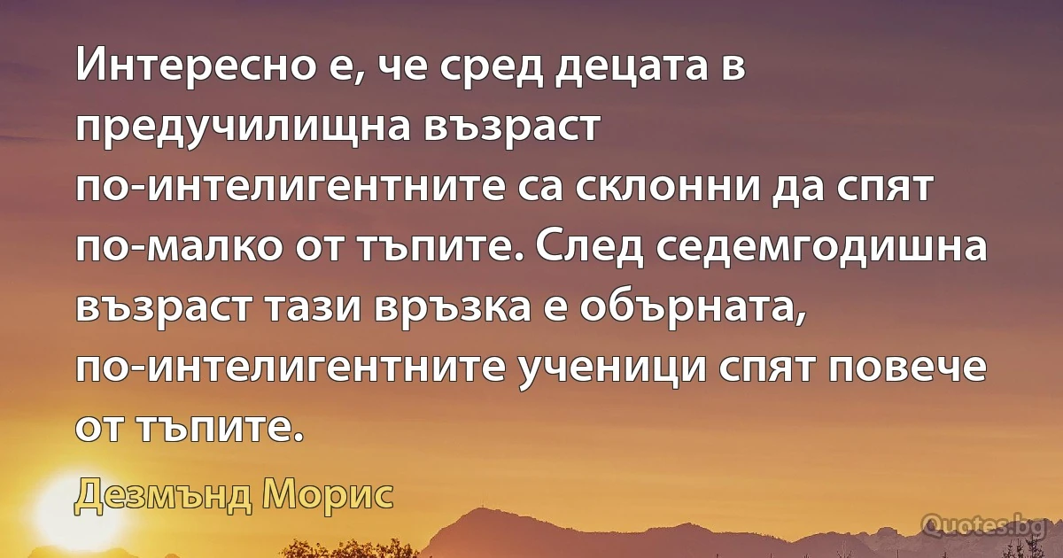 Интересно е, че сред децата в предучилищна възраст по-интелигентните са склонни да спят по-малко от тъпите. След седемгодишна възраст тази връзка е обърната, по-интелигентните ученици спят повече от тъпите. (Дезмънд Морис)