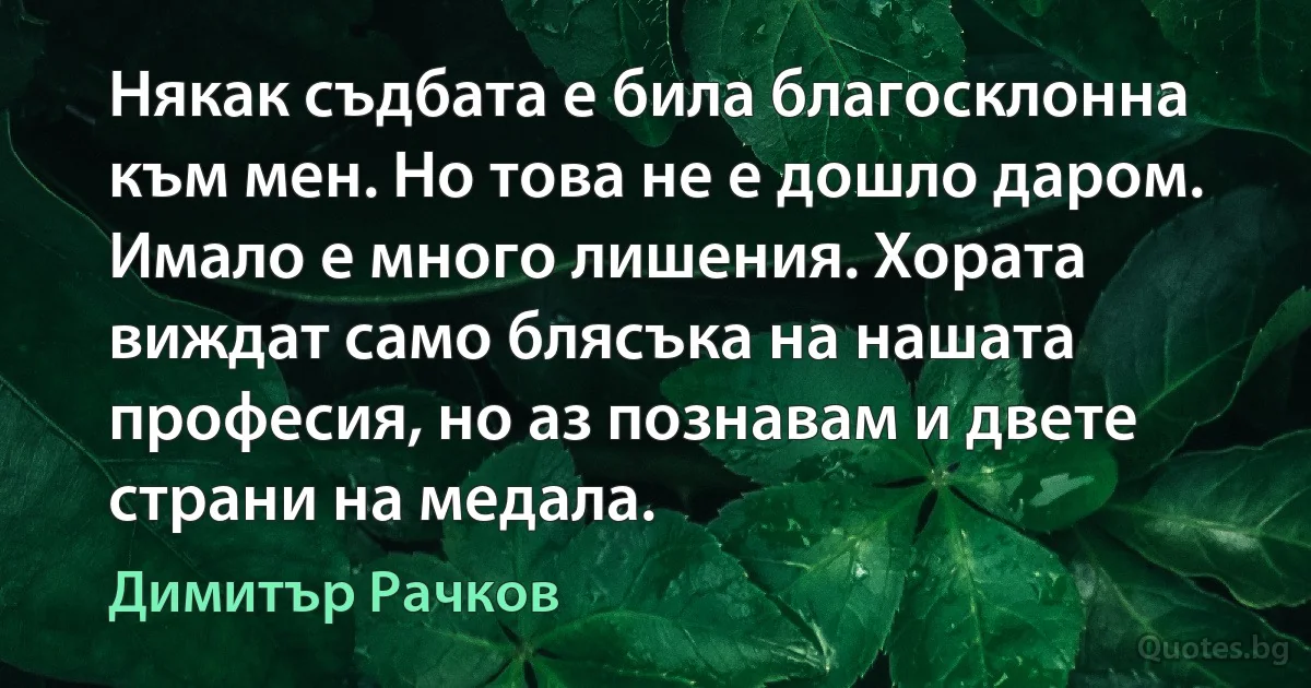 Някак съдбата е била благосклонна към мен. Но това не е дошло даром. Имало е много лишения. Хората виждат само блясъка на нашата професия, но аз познавам и двете страни на медала. (Димитър Рачков)