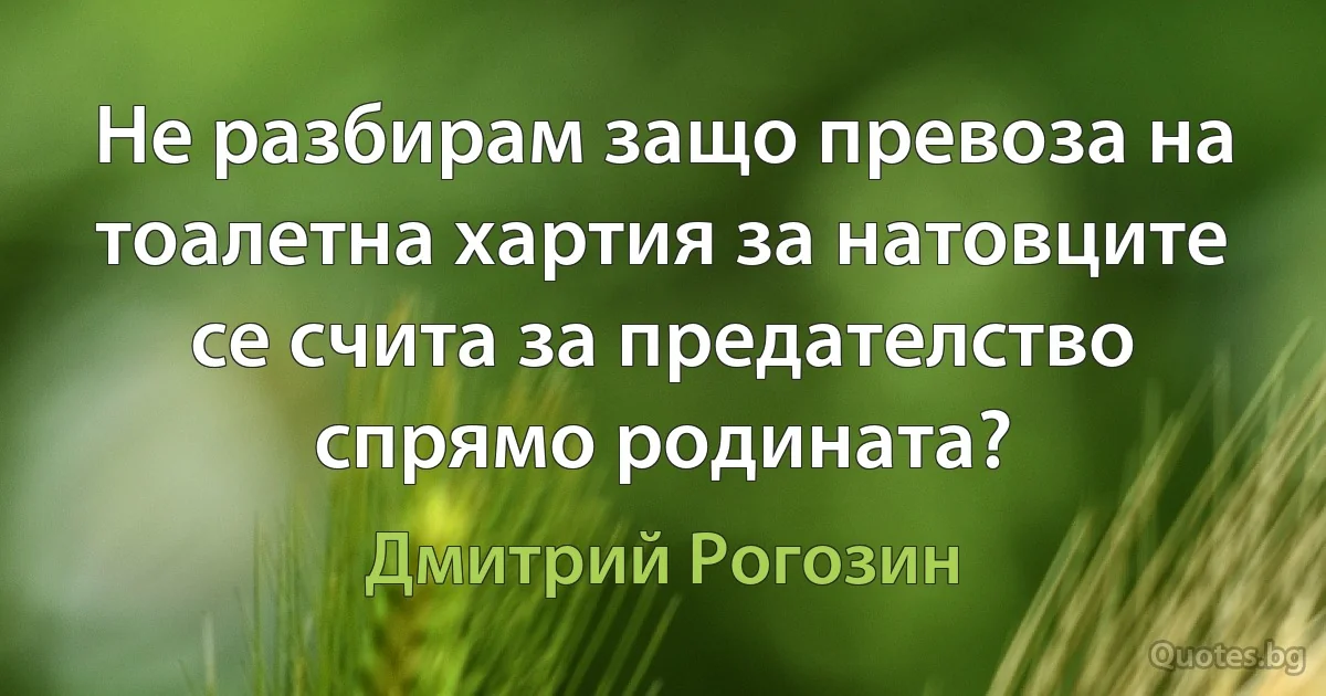 Не разбирам защо превоза на тоалетна хартия за натовците се счита за предателство спрямо родината? (Дмитрий Рогозин)